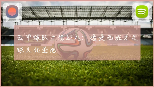 西甲球队主场巡礼：感受西班牙足球文化圣地