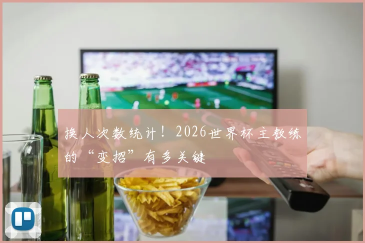 换人次数统计！2026世界杯主教练的“变招”有多关键