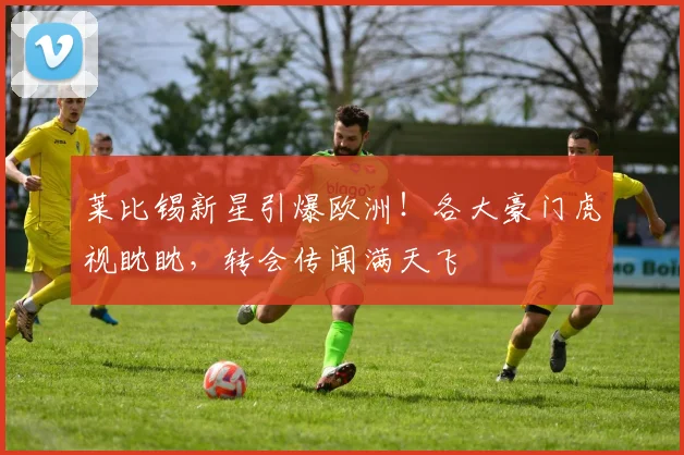 莱比锡新星引爆欧洲！各大豪门虎视眈眈，转会传闻满天飞