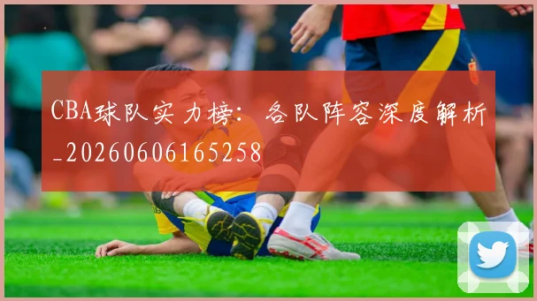 CBA球队实力榜：各队阵容深度解析_20260606165258