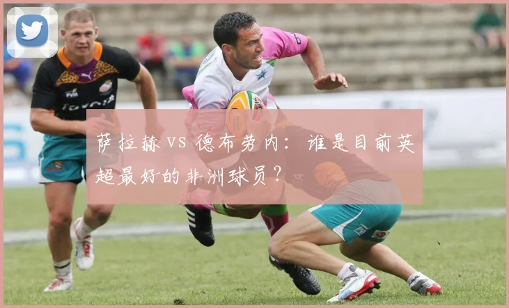 萨拉赫 vs 德布劳内：谁是目前英超最好的非洲球员？