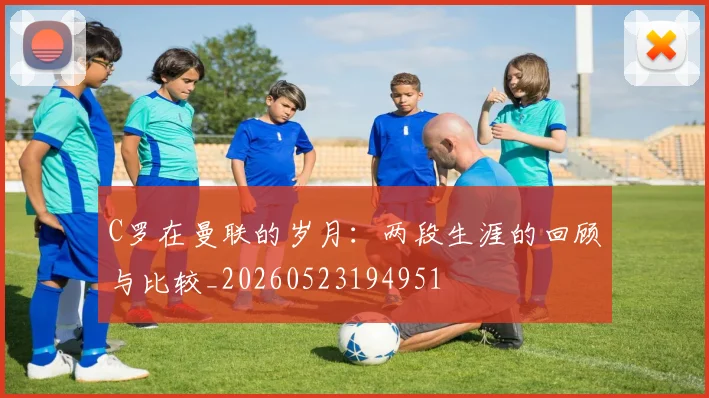 C罗在曼联的岁月：两段生涯的回顾与比较_20260523194951