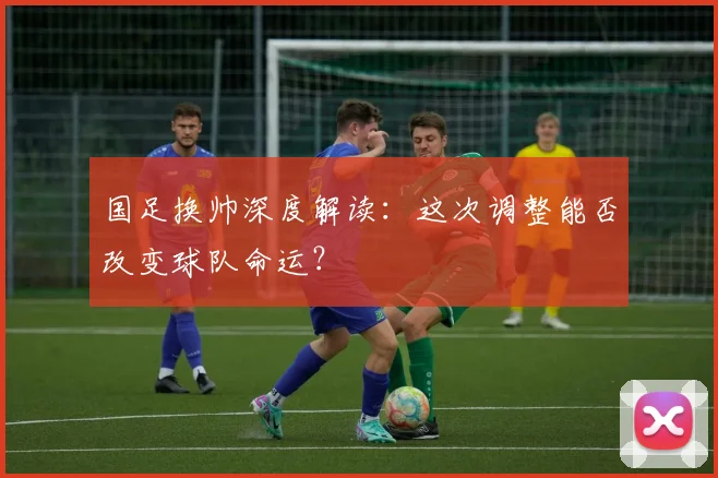 国足换帅深度解读：这次调整能否改变球队命运？