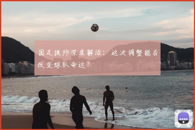 国足换帅深度解读:这次调整能否改变球队命运?
