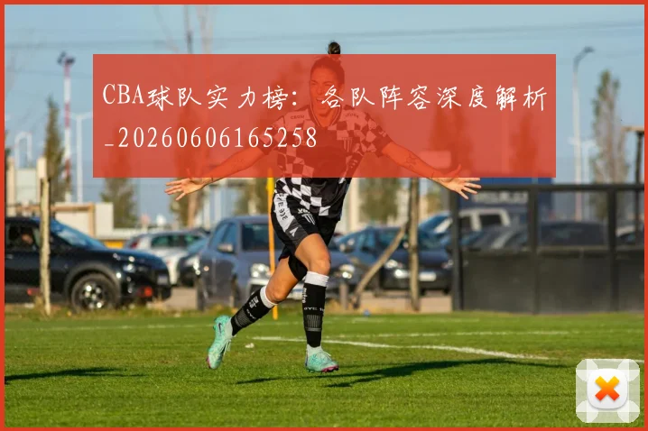 CBA球队实力榜：各队阵容深度解析_20260606165258